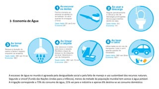 1- Economia de Água
A escassez de água no mundo é agravada pela desigualdade social e pela falta de manejo e uso sustentável dos recursos naturais.
Segundo a Unicef (Fundo das Nações Unidas para a Infância), menos da metade da população mundial tem acesso à água potável.
A irrigação corresponde a 73% do consumo de água, 21% vai para a indústria e apenas 6% destina-se ao consumo doméstico.
 