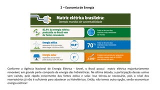 Conforme a Agência Nacional de Energia Elétrica - Aneel, o Brasil possui matriz elétrica majoritariamente
renovável, em grande parte composta de energia das hidrelétricas. Na última década, a participação dessas usinas
vem caindo, pelo rápido crescimento das fontes eólica e solar. Isso tornou-se necessário, pois o nível dos
reservatórios já não é suficiente para abastecer as hidrelétricas. Então, não temos outra opção, senão economizar
energia elétrica!
2 – Economia de Energia
 