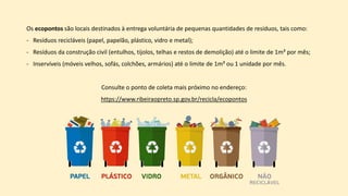 Os ecopontos são locais destinados à entrega voluntária de pequenas quantidades de resíduos, tais como:
- Resíduos recicláveis (papel, papelão, plástico, vidro e metal);
- Resíduos da construção civil (entulhos, tijolos, telhas e restos de demolição) até o limite de 1m³ por mês;
- Inservíveis (móveis velhos, sofás, colchões, armários) até o limite de 1m³ ou 1 unidade por mês.
Consulte o ponto de coleta mais próximo no endereço:
https://www.ribeiraopreto.sp.gov.br/recicla/ecopontos
 