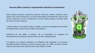 Descarte pilhas, baterias e equipamentos eletrônicos corretamente
Esses resíduos possuem substâncias químicas (mercúrio, cádmio, chumbo, cobre,
arsênio, lítio, entre outros) que, ao serem descartados incorretamente, junto ao lixo
comum, penetram no solo e contaminam o lençol freático, plantas e animais, além
de causar inúmeras doenças.
A coleta seletiva é uma tarefa simples, só exige um pouco de disciplina para recolher
os equipamentos e levá-los até o coletor mais próximo.
Lembre-se de que pilhas e baterias não se enquadram na categoria de
eletroeletrônicos, portanto o descarte deve ser feito separadamente.
O ecoponto de resíduos eletrônicos de Ribeirão está localizado na Secretaria
Municipal do Meio Ambiente, na Rua Cerqueira César, nº 1.988, no Jardim Sumaré,
todos os dias da semana, das 8h às 12h e das 13h30 as 17h30.
 