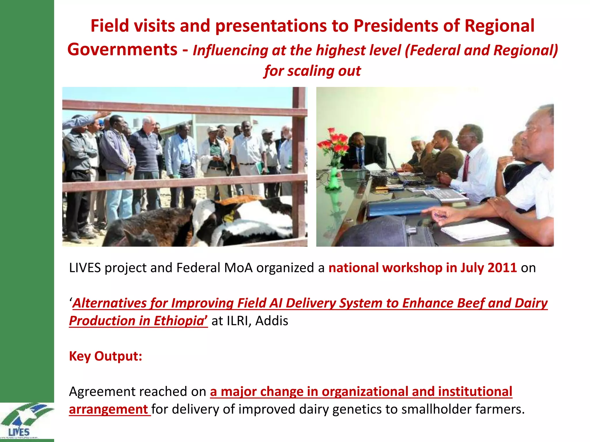 Field visits and presentations to Presidents of Regional
Governments - Influencing at the highest level (Federal and Regional)
for scaling out
LIVES project and Federal MoA organized a national workshop in July 2011 on
‘Alternatives for Improving Field AI Delivery System to Enhance Beef and Dairy
Production in Ethiopia’ at ILRI, Addis
Key Output:
Agreement reached on a major change in organizational and institutional
arrangement for delivery of improved dairy genetics to smallholder farmers.
 