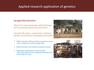 Applied research application of genetics
Senegal Dairy Genetics
What is the most appropriate cattle breed-type
for the production system & environment?
Via trade-off analysis – productivity, livelihood
benefit, environmental sustainability, food safety
 3500 animals from 220 households monitored for almost
2 years- production, economic, gender data
 Different breeds / cross-breeds & management levels
 Breed-types assigned based on genomic data -
~30% match between farmer assigned breed-type & that
from the genomic data
 