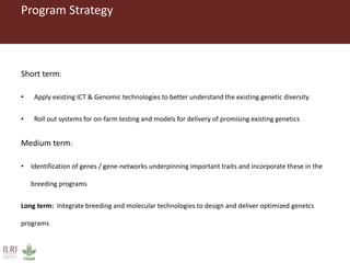 Program Strategy
Short term:
• Apply existing ICT & Genomic technologies to better understand the existing genetic diversity
• Roll out systems for on-farm testing and models for delivery of promising existing genetics
Medium term:
• Identification of genes / gene-networks underpinning important traits and incorporate these in the
breeding programs
Long term: Integrate breeding and molecular technologies to design and deliver optimized genetcs
programs
 