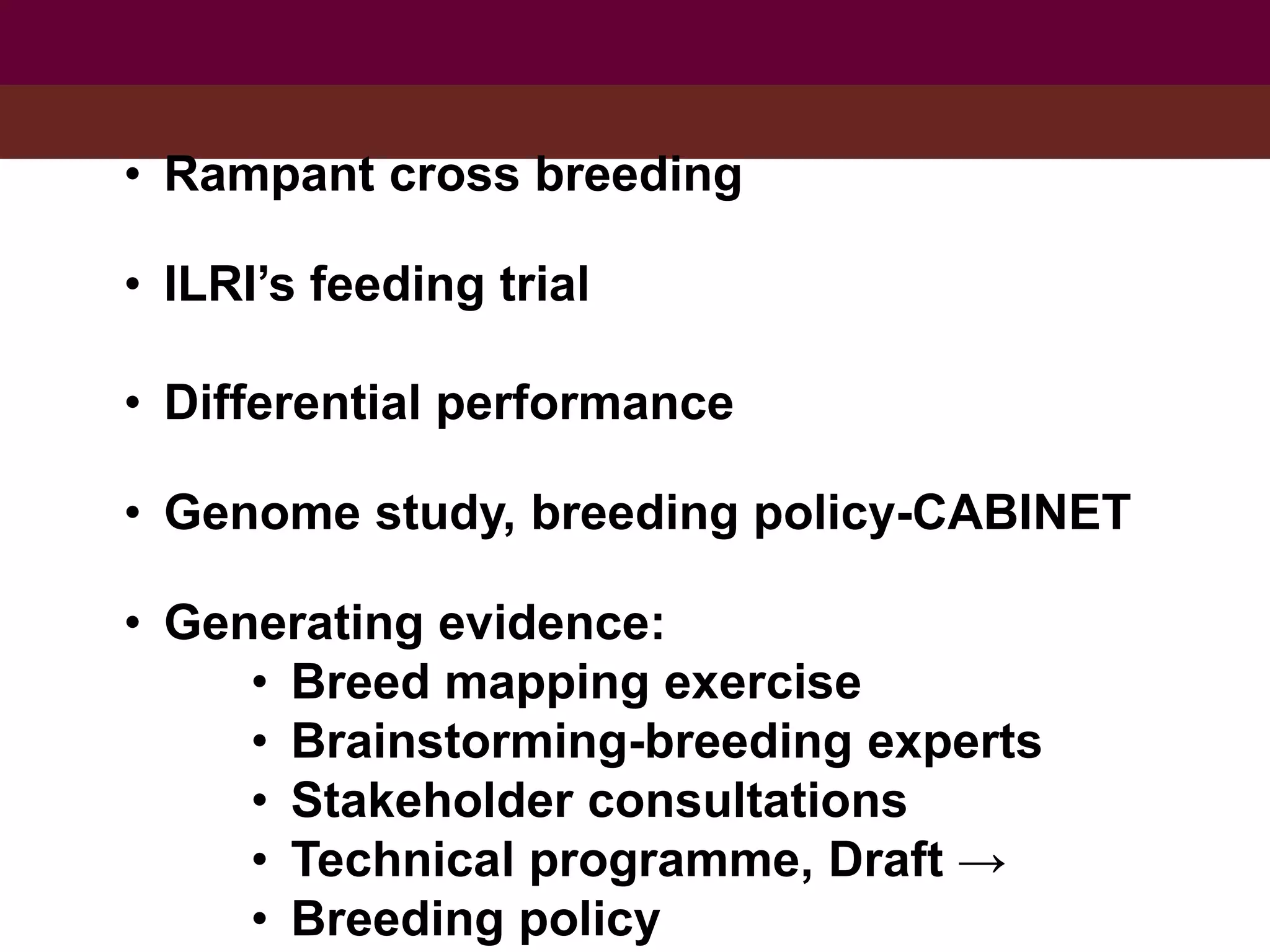 • Rampant cross breeding
• ILRI’s feeding trial
• Differential performance
• Genome study, breeding policy-CABINET
• Generating evidence:
• Breed mapping exercise
• Brainstorming-breeding experts
• Stakeholder consultations
• Technical programme, Draft →
• Breeding policy