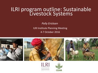 ILRI program outline: Sustainable
Livestock Systems
Polly Ericksen
ILRI Institute Planning Meeting
4-7 October 2016
 