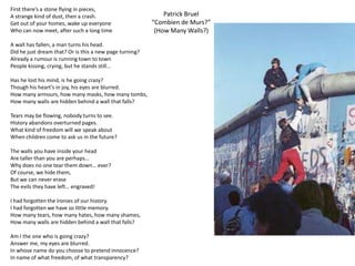 First there’s a stone flying in pieces,
A strange kind of dust, then a crash.                        Patrick Bruel
Get out of your homes, wake up everyone                  “Combien de Murs?”
Who can now meet, after such a long time                  (How Many Walls?)

A wall has fallen, a man turns his head.
Did he just dream that? Or is this a new page turning?
Already a rumour is running town to town
People kissing, crying, but he stands still...

Has he lost his mind, is he going crazy?
Though his heart’s in joy, his eyes are blurred.
How many armours, how many masks, how many tombs,
How many walls are hidden behind a wall that falls?

Tears may be flowing, nobody turns to see.
History abandons overturned pages.
What kind of freedom will we speak about
When children come to ask us in the future?

The walls you have inside your head
Are taller than you are perhaps…
Why does no one tear them down… ever?
Of course, we hide them,
But we can never erase
The evils they have left… engraved!

I had forgotten the ironies of our history.
I had forgotten we have so little memory.
How many tears, how many hates, how many shames,
How many walls are hidden behind a wall that falls?

Am I the one who is going crazy?
Answer me, my eyes are blurred.
In whose name do you choose to pretend innocence?
In name of what freedom, of what transparency?
 