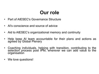 Our role
• Part of AIESEC's Governance Structure

• AI's conscience and source of advice

• Aid to AIESEC’s organizational memory and continuity

• Help keep AI team accountable for their plans and actions as
  agreed by Global Plenary

• Coaching individuals, helping with transition, contributing to the
  selection process post IPM, wherever we can add value to the
  organisation

• We love questions!
 