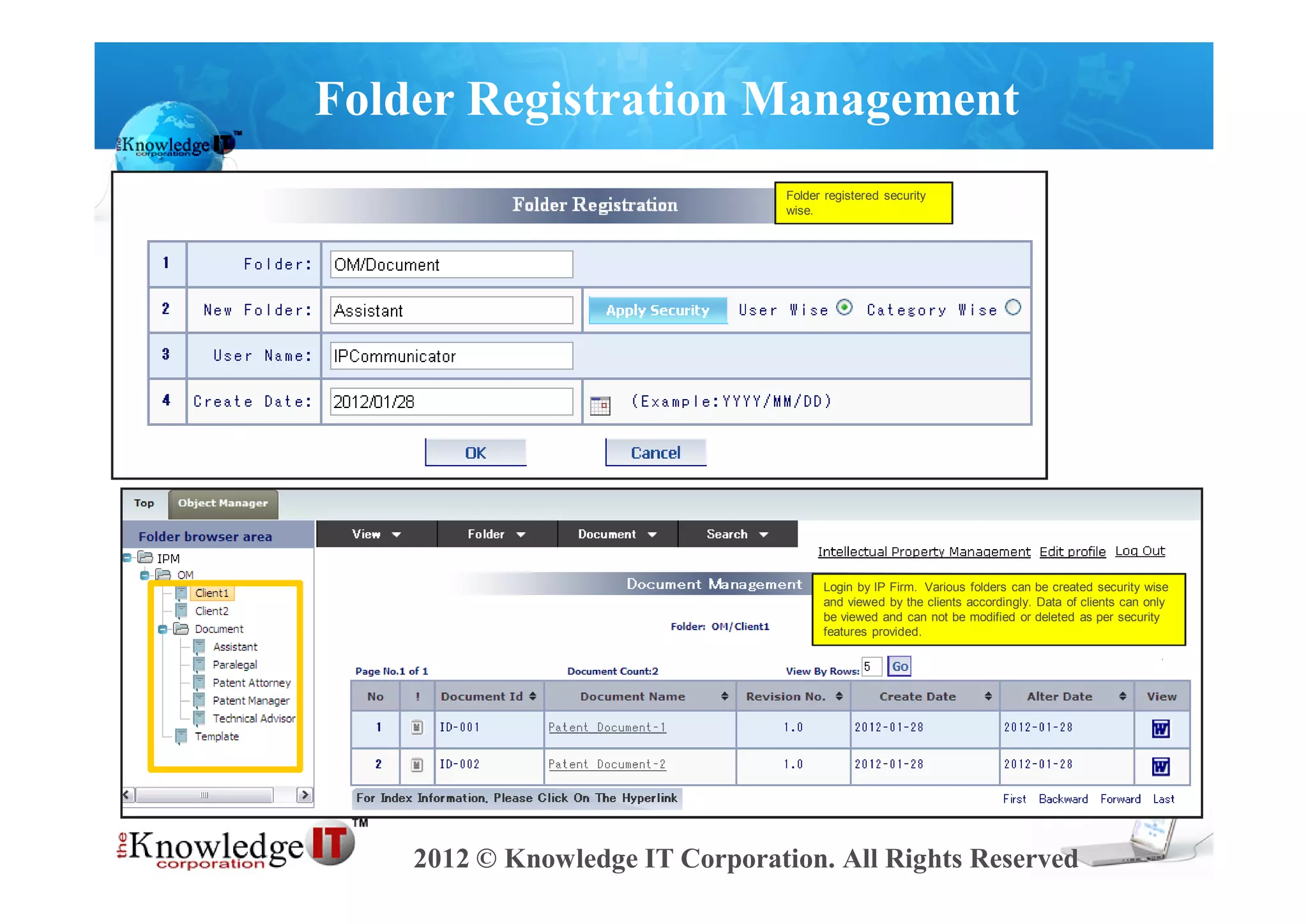 Folder Registration Management
                                 Folder registered security
                                 wise.




                                       Login by IP Firm. Various folders can be created security wise
                                       and viewed by the clients accordingly. Data of clients can only
                                       be viewed and can not be modified or deleted as per security
                                       features provided.




    2012 © Knowledge IT Corporation. All Rights Reserved
 