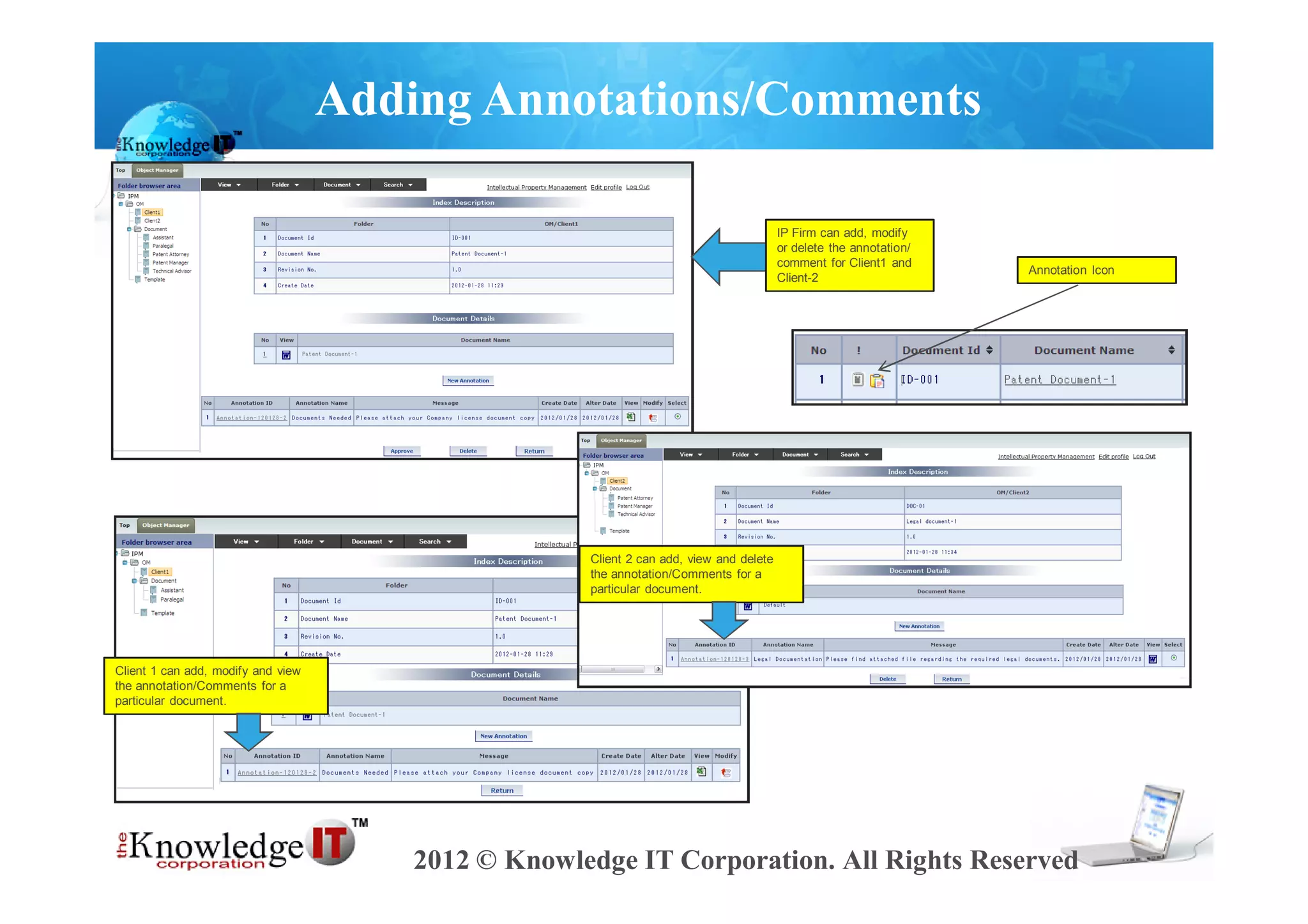 Adding Annotations/Comments

                                                                                        IP Firm can add, modify
                                                                                        or delete the annotation/
                                                                                        comment for Client1 and
                                                                                                                    Annotation Icon
                                                                                        Client-2




                                                    Client 2 can add, view and delete
                                                    the annotation/Comments for a
                                                    particular document.




Client 1 can add, modify and view
the annotation/Comments for a
particular document.




                                       2012 © Knowledge IT Corporation. All Rights Reserved
 