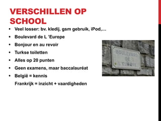 VERSCHILLEN OP
SCHOOL
 Veel losser: bv. kledij, gsm gebruik, iPod,…
 Boulevard de L ’Europe
 Bonjour en au revoir
 Turkse toiletten
 Alles op 20 punten
 Geen examens, maar baccalauréat
 België = kennis
  Frankrijk = inzicht + vaardigheden
 