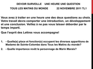 DEVOIR SURVEILLE       UNE HEURE UNE QUESTION
       TOUS LES MATINS DU MONDE              22 NOVEMBRE 2011 TL1


Vous avez à traiter en une heure une des deux questions au choix.
Votre travail devra comporter une introduction, un développement
et une conclusion. Veillez à ne pas vous laisser déborder par le
temps imparti.
Que l’esprit des Lettres vous accompagne!


1. - Quelle(s) place et fonction(s) occupent les diverses apparitions de
   Madame de Sainte-Colombe dans Tous les Matins du monde?
2. - Quelle importance revêt le personnage de Marin Marais?
 