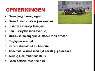 OPMERKINGEN
 Geen jeugdbewegingen
 Geen fuiven zoals wij ze kennen
 Slaapzak mee op feestjes
 Een uur rijden = niet ver (?!)
 Muziek is belangrijk! -> kleden zich ernaar
 Rugby en voetbal
 Du vin, du pain et du boursin
 Tweemaal warme maaltijd per dag, geen soep
 Weinig bier, maar cocktails
 Geen fietsen, maar de bus
 