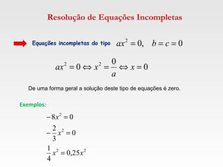 Resolução de Equações Incompletas
Equações incompletas do tipo 0,02
=== cbax
0
0
0 22
=⇔=⇔= x
a
xax
Exemplos:
22
2
2
25,0
4
1
0
3
2
08
xx
x
x
=
=−
=−
De uma forma geral a solução deste tipo de equações é zero.
 