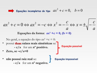 Equações incompletas do tipo 0,02
==+ bcax
a
c
x
a
c
xcaxcax −±=⇔−=⇔−=⇔=+ 222
0
Equações da forma: ax² +c = 0, (b = 0)
No geral, a equação do tipo ax² +c = 0:
• possui duasduas raízes reais simétricasraízes reais simétricas se:
- c/a for um nº positivo.
• Zero, se –c/a=0
• não possui raiz realnão possui raiz real se:
- c/a for um nº negativo.
Equação possível
Equação impossível
 