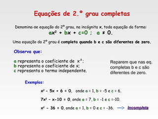 Equações de 2.º grau completas
Uma equação do 2º grau é completa quando b e c são diferentes de zero.quando b e c são diferentes de zero.
Denomina-se equação do 2º grau, na incógnita x, toda equação da forma:
ax2
+ bx + c=0 ; a ≠ 0.
Observa que:
a representa o coeficiente de  x²;
b representa o coeficiente de x;
c representa o termo independente.
Exemplos:
x2
- 5x + 6 = 0, onde a = 1, b = -5 e c = 6.
7x2
– x-10 = 0, onde a = 7, b = -1 e c =-10.
x2
- 36 = 0, onde a = 1, b = 0 e c = -36. IncompletaIncompleta
Reparem que nas eq.
completas b e c são
diferentes de zero.
 