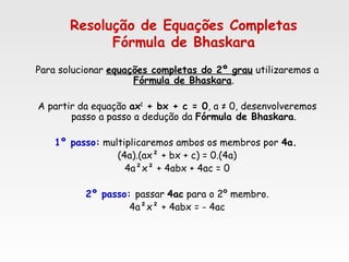 Resolução de Equações Completas
Fórmula de Bhaskara
Para solucionar equações completas do 2º grau utilizaremos a
Fórmula de Bhaskara.
A partir da equação ax2
+ bx + c = 0, a ≠ 0, desenvolveremos
passo a passo a dedução da Fórmula de Bhaskara.
1º passo: multiplicaremos ambos os membros por 4a.
(4a).(ax² + bx + c) = 0.(4a)
4a²x² + 4abx + 4ac = 0
2º passo: passar 4ac para o 2º membro.
4a²x² + 4abx = - 4ac
 