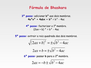 Fórmula de Bhaskara
3º passo: adicionar b² aos dois membros.
4a²x² + 4abx + b² = b² - 4ac
4º passo: factorizar o 1º membro.
(2ax + b) ² = b² - 4ac
5º passo: extrair a raiz quadrada dos dois membros.
6º passo: passar b para o 2º membro.
( ) acbbax 42 22
−±=+
acbbax 42 2
−±=+
acbbax 42 2
−±−=
 