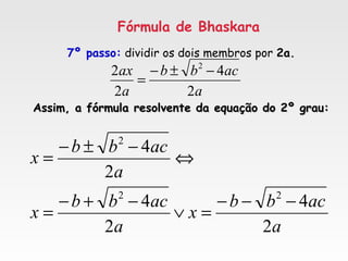 Fórmula de Bhaskara
7º passo: dividir os dois membros por 2a.
Assim, a fórmula resolvente da equação do 2º grau:Assim, a fórmula resolvente da equação do 2º grau:
a
acbb
a
ax
2
4
2
2 2
−±−
=
a
acbb
x
a
acbb
x
a
acbb
x
2
4
2
4
2
4
22
2
−−−
=∨
−+−
=
⇔
−±−
=
 