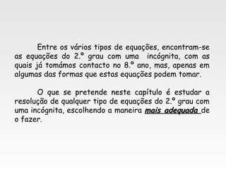 Entre os vários tipos de equações, encontram-se
as equações do 2.º grau com uma incógnita, com as
quais já tomámos contacto no 8.º ano, mas, apenas em
algumas das formas que estas equações podem tomar.
O que se pretende neste capítulo é estudar a
resolução de qualquer tipo de equações do 2.º grau com
uma incógnita, escolhendo a maneira mais adequadamais adequada de
o fazer.
 