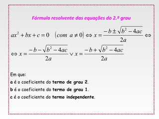 Fórmula resolvente das equações do 2.º grau
Em que:
a é o coeficiente do termo de grau 2.
b é o coeficiente do termo de grau 1.
c é o coeficiente do termo independente.
( )
a
acbb
x
a
acbb
x
a
acbb
xacomcbxax
2
4
2
4
2
4
00
22
2
2
−+−
=∨
−−−
=⇔
⇔
−±−
=⇔≠=++
 