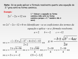 Nota: Só se pode aplicar a fórmula resolvente quanto uma equação do
2.º grau está na forma canónica.
Exemplo:
⇔=− 1222 2
xx
1.º Colocar a equação na forma
canónica (não está na forma
canónica porque o 2.º membro não é
zero)
( ) ( ) ( )
{ }3,223
4
102
4
102
4
1002
4
9642
22
122422
1222
.
01222
2
2
−=−=∨=⇔
⇔
−
=∨
+
=⇔
±
=⇔
+±
=⇔
⇔
×
−××−−±−−
=⇔
−=−==
−
−⇔=−−⇔
CSxx
xxxx
x
cba
resolventefórmulaaseaplicaeequação
datermosdosescoeficientossemIdentificaxx
a
acbb
x
2
42
−±−
=
 