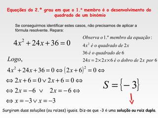 Equações do 2.º grau em que o 1.º membro é o desenvolvimento do
quadrado de um binómio
Se conseguirmos identificar estes casos, não precisamos de aplicar a
fórmula resolvente. Repara:
036244 2
=++ xx
6262224
636
24
:.º1
2
porxdedobrooéxx
dequadradooé
xdequadradooéx
equaçãodamembrooObserva
××=
( ) ⇔=+⇔=++ 062036244
,
22
xxx
Logo
33
6262
062062
−=∨−=⇔
⇔−=∨−=⇔
⇔=+∨=+⇔
xx
xx
xx
{ }3−=S
Surgiram duas soluções (ou raízes) iguais. Diz-se que -3 é uma solução ou raiz dupla.
 