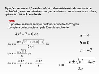 Equações em que o 1.º membro não é o desenvolvimento do quadrado de
um binómio, como no primeiro caso que resolvemos, encontram-se as raízes,
aplicando a fórmula resolvente.
Nota:Nota:
É possível resolver sempre qualquer equação do 2.º grau ,É possível resolver sempre qualquer equação do 2.º grau ,
completa ou incompleta , pela fórmula resolvente.completa ou incompleta , pela fórmula resolvente.
⇔=− 074 2
x
7
0
4
−=
=
=
c
b
a
a
acbb
x
2
42
−±−
=
( )
8
112
8
112
8
112
42
74400 2
−=∨=⇔
⇔
±
=⇔
⇔
×
−××−±
=⇔
xx
x
x
 