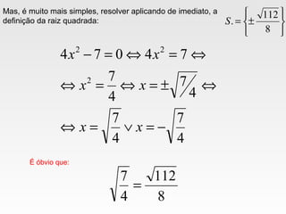 Mas, é muito mais simples, resolver aplicando de imediato, a
definição da raiz quadrada:
4
7
4
7
4
7
4
7
74074
2
22
−=∨=⇔
⇔±=⇔=⇔
⇔=⇔=−
xx
xx
xx
É óbvio que:
8
112
4
7
=






±=
8
112
.S
 