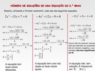 NÚMERO DE SOLUÇÕES DE UMA EQUAÇÃO DO 2.º GRAUNÚMERO DE SOLUÇÕES DE UMA EQUAÇÃO DO 2.º GRAU
07152 2
=+− xx 09124 2
=−+− xx 01513 2
=−+− xx
Resolve, utilizando a fórmula resolvente, cada uma das seguintes equações.






=
=∨=⇔
⇔
−
=∨
+
=⇔
⇔
±
=⇔
⇔
−±
=⇔
⇔=+−
7,
2
1
2
17
4
1315
4
1315
4
16915
4
5622515
07152 2
S
xx
xx
x
x
xx






=
=∨=⇔
⇔
−
−−
=∨
−
+−
=⇔
⇔
−
±−
=⇔
⇔
−
−±−
=⇔
⇔=−+−
2
3
2
3
2
3
8
012
8
012
8
012
8
14414412
09124 2
S
xx
xx
x
x
xx
26
275
26
52255
01513 2
−
−±−
=⇔
⇔
−
−±−
=⇔
⇔=−+−
x
x
xx
A equação tem
duas raízes
diferentes.
A equação tem uma raiz
dupla ou duas raízes
iguais.
A equação não tem
solução. É impossível
em R . S={ }
Como não há nenhum número
real que elevado ao quadrado
dê um número negativo, a ex-
pressão não tem significadonão tem significado
em R.em R.
 