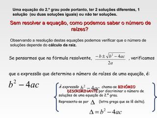 Uma equação do 2.º grau pode portanto, ter 2 soluções diferentes2 soluções diferentes, 11
solução (ou duas soluções iguais)solução (ou duas soluções iguais) ou não ter soluções.não ter soluções.
Observando a resolução destas equações podemos verificar que o número de
soluções depende do cálculo da raiz.
Sem resolver a equação, como podemos saber o número deSem resolver a equação, como podemos saber o número de
raízes?raízes?
a
acbb
2
42
−±−
acb 42
−
Se pensarmos que na fórmula resolvente, , verificamos
que a expressão que determina o número de raízes de uma equação, é:
À expressão chama-se BINÓMIOBINÓMIO
DISCRIMINANTEDISCRIMINANTE por discriminar o número de
soluções de uma equação do 2.º grau.
Representa-se por (letra grega que se lê delta).
acb 42
−
∆
acb 42
−=∆
 