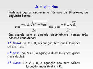 Δ = b2
- 4ac
Podemos agora, escrever a Fórmula de Bhaskara, da
seguinte forma:
De acordo com o binómio discriminnte, temos três
casos a considerar:
a
b
x
a
acbb
x
22
42
∆±−
=⇔
−±−
=
1º Caso: Se Δ > 0, a equação tem duas soluções
diferentes.
2º Caso: Se Δ = 0, a equação duas soluções iguais,
(raiz dupla).
3º Caso: Se Δ < 0, a equação não tem raízes.
Equação impossível em R.
 