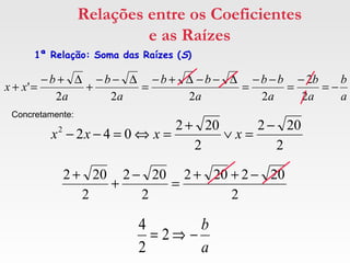 Relações entre os Coeficientes
e as Raízes
1ª Relação: Soma das Raízes (S)
a
b
a
b
a
bb
a
bb
a
b
a
b
xx −=
−
=
−−
=
∆−−∆+−
=
∆−−
+
∆+−
=+
2
2
2222
'
2
202
2
202
0422 −
=∨
+
=⇔=−− xxxx
Concretamente:
2
202202
2
202
2
202 −++
=
−
+
+
a
b
−⇒= 2
2
4
 