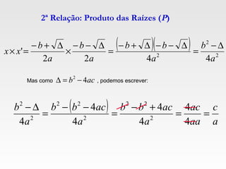 2ª Relação: Produto das Raízes (P)
( )( )
2
2
2
4422
'
a
b
a
bb
a
b
a
b
xx
∆−
=
∆−−∆+−
=
∆−−
×
∆+−
=×
Mas como , podemos escrever:acb 42
−=∆
( )
a
c
aa
ac
a
acbb
a
acbb
a
b
==
+−
=
−−
=
∆−
4
4
4
4
4
4
4 2
22
2
22
2
2
 