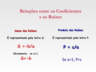 Relações entre os Coeficientes
e as Raízes
Soma das RaízesSoma das Raízes:
É representada pela letra S.
S =-b/a
Obviamente, se a=1,
S=-b
Produto das RaízesProduto das Raízes:
É representado pela letra P.
P = c/aP = c/a
Se a=1, P=c
 