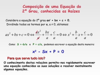 Composição de uma Equação do
2º Grau, conhecidas as Raízes
Considera a equação do 2º grau ax2
+ bx + c = 0.
Dividindo todos os termos por a, a ≠ 0, obtemos:
000 2
2
2
=++⇔=++⇔=++
a
c
x
a
b
x
a
c
a
bx
a
ax
cbxax
Como: S =-b/a e P = c/a, podemos escrever a equação desta maneira:
x2
- Sx + P = 0
Para que serve tudo isto?Para que serve tudo isto?
O conhecimento destas relações permite-nos rapidamente escrever
uma equação conhecidas as suas soluções e resolver mentalmente
algumas equações.
 