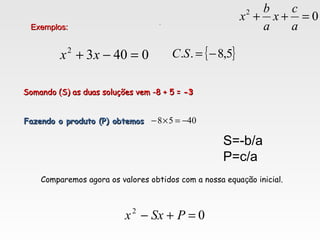 04032
=−+ xx
Exemplos:Exemplos:
{ }5,8.. −=SC
Somando (S) as duas soluções vem -8 + 5 =Somando (S) as duas soluções vem -8 + 5 = -3-3
Fazendo o produto (P) obtemosFazendo o produto (P) obtemos 4058 −=×−
Comparemos agora os valores obtidos com a nossa equação inicial.
02
=+− PSxx
.
S=-b/a
P=c/a
02
=++
a
c
x
a
b
x
 