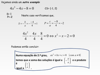 Vejamos ainda um outro exemplo:
0844 2
=−− xx CS= {-1, 2}
S= 1S= 1
P=-2P=-2
1
4
4
=
−
−=−=
a
b
S 2
4
8
−=
−
==
a
c
P
Neste caso verificamos que,
Podemos então concluir:
Numa equação do 2.º grau,
temos que a soma das soluções é igual a e o produto
é
igual a .






−
a
b






a
c
( )002
≠=++ acomcbxax
020
4
8
4
4
4
4 2
2
=−−⇔=−− xx
xx
 