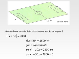 A equação que permite determinar o comprimento e a largura é
( ) 280030 =+xx
( )
0280030
280030
280030
2
2
=−+⇔
⇔=+⇔
⇔=+
xx
xx
eequivalentéque
xx
 