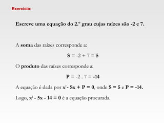 Escreve uma equação do 2.º grau cujas raízes são -2 e 7.
 
 
A soma das raízes corresponde a:
 
S = -2 + 7 = 5
 
O produto das raízes corresponde a:
 
P = -2 . 7 = -14
 
A equação é dada por x2
- Sx + P = 0, onde S = 5 e P = -14.
 
Logo, x2
- 5x - 14 = 0 é a equação procurada.
Exercício:
 
