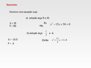 Escreve uma equação cuja:
Exercício:
a) solução seja 5 e 10.
S = 15
P = 50
En
tão,
050152
=+− xx
b) solução seja e -6.
S = -11/2
P = -3
Então:
2
1
03
2
112
=−+ xx
 