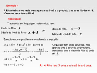 A Rita é três anos mais nova que a sua irmã e o produto das suas idades é 18.
Quantos anos tem a Rita?
Exemplo 1
Resolução:
x
3+x
Traduzindo em linguagem matemática, vem:
Idade da Rita-
Idade da irmã da Rita-
ou
Idade da Rita-
Idade da irmã da Rita- x
3−x
Equacionando o problema e resolvendo a equação:
( )
36
2
93
2
93
2
93
2
7293
0183183 2
=∨−=⇔
⇔
+−
=∨
−−
=⇔
⇔
±−
=⇔
+±−
=⇔
⇔=−+⇔=+
xx
xx
xx
xxxx A equação tem duas soluções, mas
apenas umaapenas uma é solução do problema,
atendendo que a idade da Rita só pode
ser 3.
R.: A Rita tem 3 anos e a irmã tem 6 anos.
 