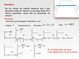 Exemplo 2
De um campo de voleibol sabemos que o seu
perímetro mede 27 metros e a sua área mede 40,5
metros quadrados. Quais são as dimensões do
campo?
Resolução:
x 2722 =+ yx 5,40=xy
Traduzindo para linguagem matemática, vem:
Largura- Comprimento: y Perímetro: Área:
( ) ( )








=
==







=
∨
==







=∨=
⇔





=+−
⇔





=+
⇔








=+
⇔









=+





⇔
=





=+
⇔
=
××
5,4
9
5,4
5,40
9
5,4
9
5,40
5,49
________
081272
_______
27281
_______
272
81
______
272
5,40
2
5,40
2722
5,40
22
y
x
y
x
yy
yyyyy
y
y
y
y
x
yx
xy
yy
R.: As dimensões do camp
o de voleibol são 4,5 por 9 metros.
 