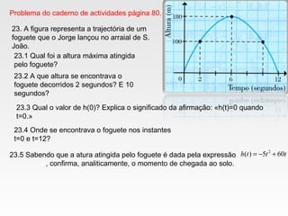Problema do caderno de actividades página 80.
23. A figura representa a trajectória de um
foguete que o Jorge lançou no arraial de S.
João.
23.1 Qual foi a altura máxima atingida
pelo foguete?
23.2 A que altura se encontrava o
foguete decorridos 2 segundos? E 10
segundos?
23.4 Onde se encontrava o foguete nos instantes
t=0 e t=12?
23.5 Sabendo que a atura atingida pelo foguete é dada pela expressão
, confirma, analiticamente, o momento de chegada ao solo.
ttth 605)( 2
+−=
23.3 Qual o valor de h(0)? Explica o significado da afirmação: «h(t)=0 quando
t=0.»
 