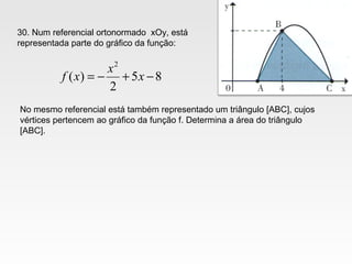 30. Num referencial ortonormado xOy, está
representada parte do gráfico da função:
85
2
)(
2
−+−= x
x
xf
No mesmo referencial está também representado um triângulo [ABC], cujos
vértices pertencem ao gráfico da função f. Determina a área do triângulo
[ABC].
 