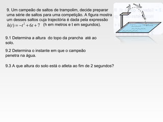 9. Um campeão de saltos de trampolim, decide preparar
uma série de saltos para uma competição. A figura mostra
um desses saltos cuja trajectória é dada pela expressão
(h em metros e t em segundos).76)( 2
++−= ttth
9.1 Determina a altura do topo da prancha até ao
solo.
9.2 Determina o instante em que o campeão
penetra na água.
9.3 A que altura do solo está o atleta ao fim de 2 segundos?
 