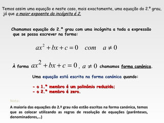 Temos assim uma equação e neste caso, mais exactamente, uma equação do 2.º grau,
já que o maior expoente da incógnita é 2.o maior expoente da incógnita é 2.
Chamamos equação do 2.º grau com uma incógnita a toda a expressão
que se possa escrever na forma:
002
≠=++ acomcbxax
02
=++ cbxax 0≠aÀ forma , chamamos forma canónicaforma canónica.
Nota:
A maioria das equações do 2.º grau não estão escritas na forma canónica, temos
que as colocar utilizando as regras de resolução de equações (parênteses,
denominadores,…)
Uma equação está escrita na forma canónica quando:
- o 1.º membro é um polinómio reduzido;- o 1.º membro é um polinómio reduzido;
- o 2.º membro é zero.- o 2.º membro é zero.
 
