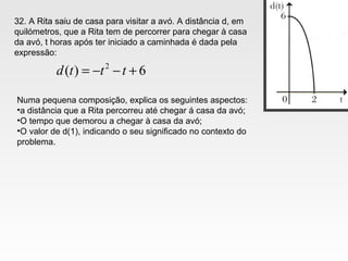 32. A Rita saiu de casa para visitar a avó. A distância d, em
quilómetros, que a Rita tem de percorrer para chegar à casa
da avó, t horas após ter iniciado a caminhada é dada pela
expressão:
6)( 2
+−−= tttd
Numa pequena composição, explica os seguintes aspectos:
•a distância que a Rita percorreu até chegar á casa da avó;
•O tempo que demorou a chegar à casa da avó;
•O valor de d(1), indicando o seu significado no contexto do
problema.
 