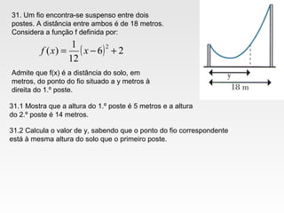 31. Um fio encontra-se suspenso entre dois
postes. A distância entre ambos é de 18 metros.
Considera a função f definida por:
( ) 26
12
1
)(
2
+−= xxf
Admite que f(x) é a distância do solo, em
metros, do ponto do fio situado a y metros à
direita do 1.º poste.
31.1 Mostra que a altura do 1.º poste é 5 metros e a altura
do 2.º poste é 14 metros.
31.2 Calcula o valor de y, sabendo que o ponto do fio correspondente
está à mesma altura do solo que o primeiro poste.
 