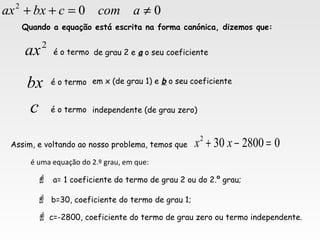 2
ax
bx
Quando a equação está escrita na forma canónica, dizemos que:
é o termo de grau 2 e aa o seu coeficiente
em x (de grau 1) e bb o seu coeficiente
independente (de grau zero)é o termo
é o termo
c
02800302
=−+ xxAssim, e voltando ao nosso problema, temos que
é uma equação do 2.º grau, em que:
 a= 1 coeficiente do termo de grau 2 ou do 2.º grau;
 b=30, coeficiente do termo de grau 1;
 c=-2800, coeficiente do termo de grau zero ou termo independente.
002
≠=++ acomcbxax
 