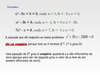 Exemplos:
x2
- 5x + 6 = 0, onde a = 1, b = -5 e c = 6.
7x2
- x = 0, onde a = 7, b = -1 e c = 0.
-x2
- 36 = 0, onde a = -1, b = 0 e c = -36.
Uma equação do 2º grau é completa quando b e c são diferentes de
zero (porque para ser do segundo grau o valor de a tem de ser
sempre diferente de zero).
A equação que dá resposta ao nosso problema
diz-se completadiz-se completa, porque tem os 3 termos (2.º, 1.º e grau 0).
02800302
=−+ xx
 
